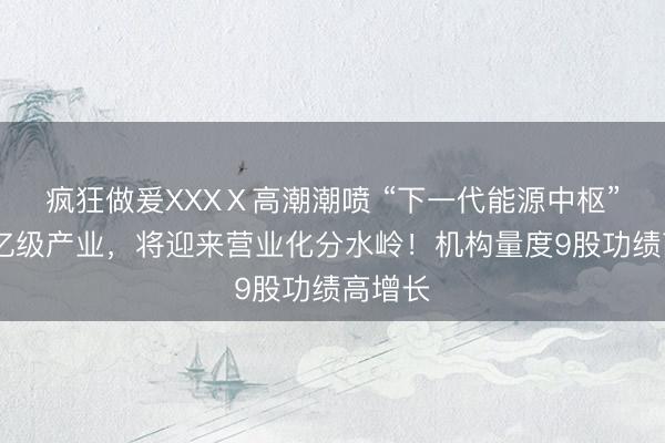 疯狂做爰XXXⅩ高潮潮喷 “下一代能源中枢” ！万亿级产业，将迎来营业化分水岭！机构量度9股功绩高增长
