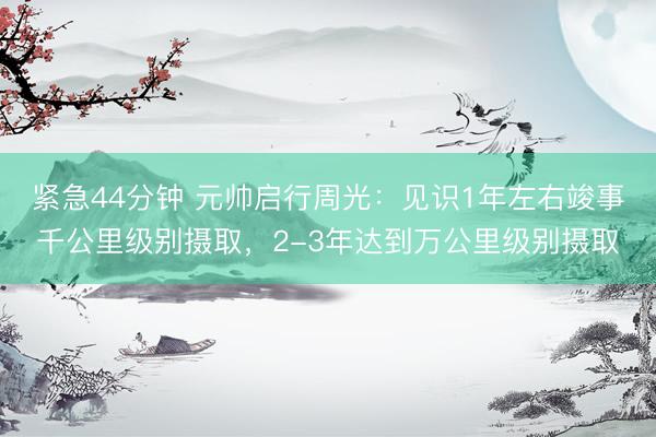 紧急44分钟 元帅启行周光：见识1年左右竣事千公里级别摄取，2-3年达到万公里级别摄取