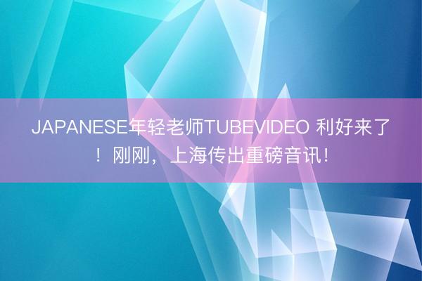JAPANESE年轻老师TUBEVIDEO 利好来了！刚刚，上海传出重磅音讯！
