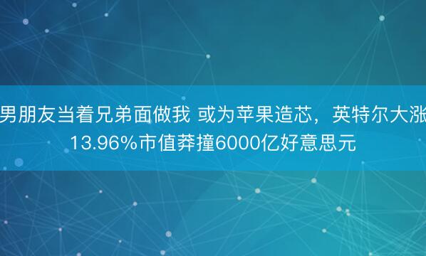 男朋友当着兄弟面做我 或为苹果造芯，英特尔大涨13.96%市值莽撞6000亿好意思元