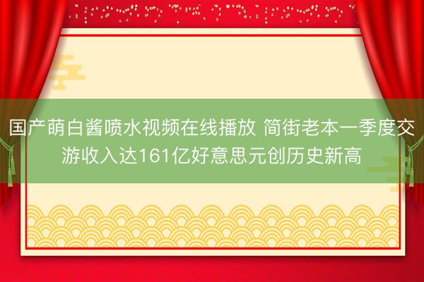 国产萌白酱喷水视频在线播放 简街老本一季度交游收入达161亿好意思元创历史新高