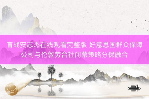 盲战安志杰在线观看完整版 好意思国群众保障公司与伦敦劳合社闭幕策略分保融合