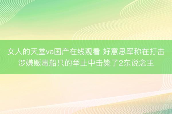 女人的天堂va国产在线观看 好意思军称在打击涉嫌贩毒船只的举止中击毙了2东说念主
