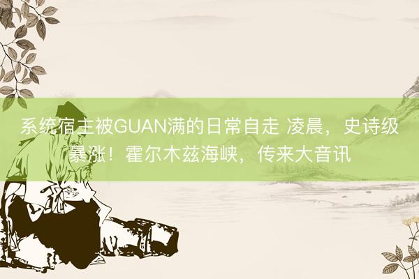 系统宿主被GUAN满的日常自走 凌晨,史诗级暴涨!霍尔木兹海峡,传来大音讯