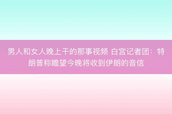 男人和女人晚上干的那事视频 白宫记者团：特朗普称瞻望今晚将收到伊朗的音信