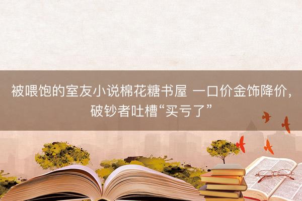 被喂饱的室友小说棉花糖书屋 一口价金饰降价,破钞者吐槽“买亏了”