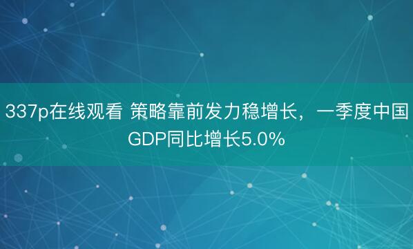 337p在线观看 策略靠前发力稳增长，一季度中国GDP同比增长5.0%