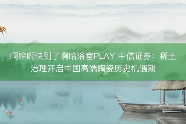 啊哈啊快到了啊哈浴室PLAY 中信证券:稀土治理开启中国高端陶瓷历史机遇期