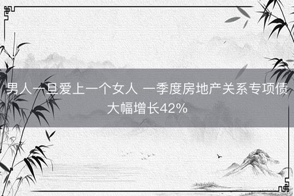男人一旦爱上一个女人 一季度房地产关系专项债大幅增长42%