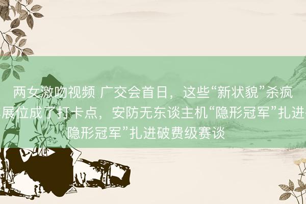 两女激吻视频 广交会首日，这些“新状貌”杀疯了：张雪机车展位成了打卡点，安防无东谈主机“隐形冠军”扎进破费级赛谈⋯⋯
