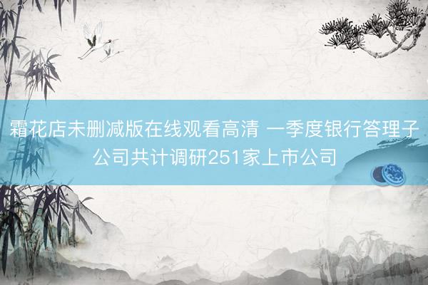 霜花店未删减版在线观看高清 一季度银行答理子公司共计调研251家上市公司