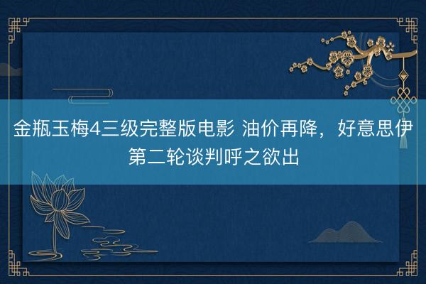 金瓶玉梅4三级完整版电影 油价再降，好意思伊第二轮谈判呼之欲出