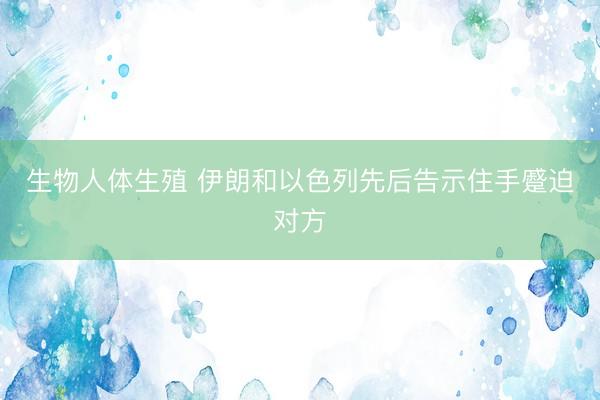 生物人体生殖 伊朗和以色列先后告示住手蹙迫对方