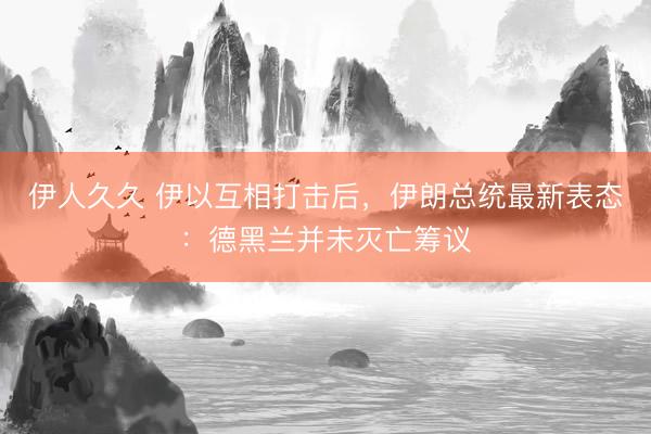 伊人久久 伊以互相打击后，伊朗总统最新表态：德黑兰并未灭亡筹议