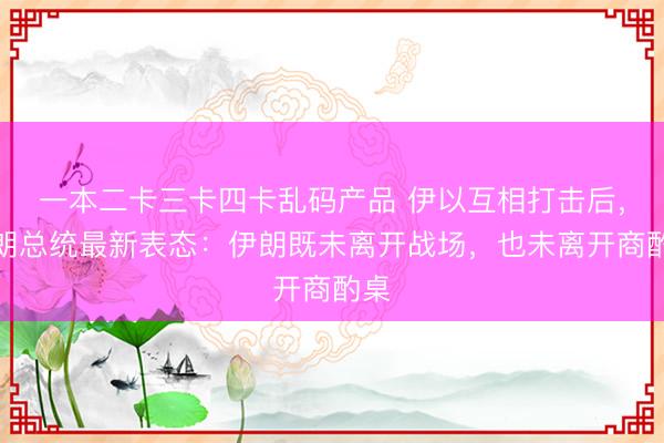 一本二卡三卡四卡乱码产品 伊以互相打击后,伊朗总统最新表态:伊朗既未离开战场,也未离开商酌桌