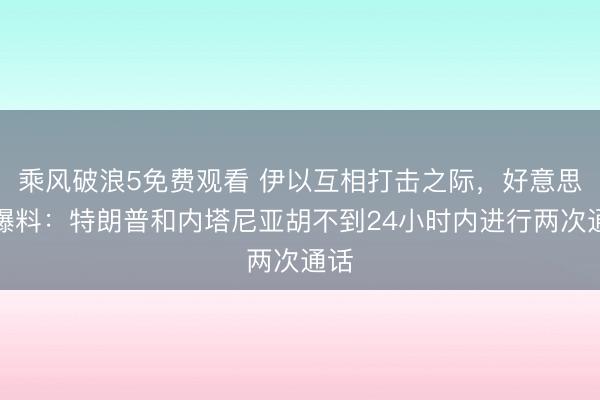 乘风破浪5免费观看 伊以互相打击之际,好意思媒爆料:特朗普和内塔尼亚胡不到24小时内进行两次通话