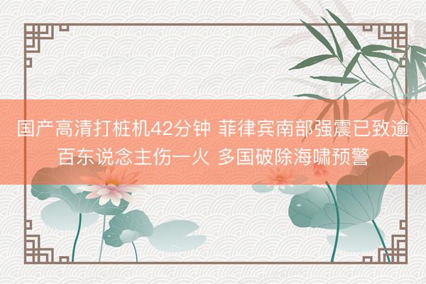 国产高清打桩机42分钟 菲律宾南部强震已致逾百东说念主伤一火 多国破除海啸预警