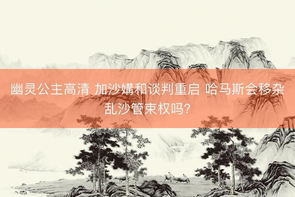幽灵公主高清 加沙媾和谈判重启 哈马斯会移杂乱沙管束权吗？