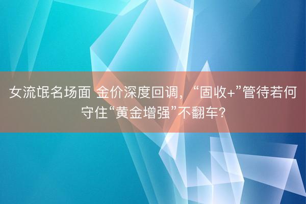 女流氓名场面 金价深度回调，“固收+”管待若何守住“黄金增强”不翻车？