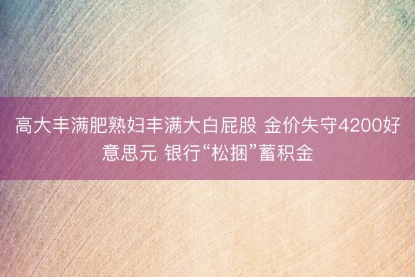 高大丰满肥熟妇丰满大白屁股 金价失守4200好意思元 银行“松捆”蓄积金