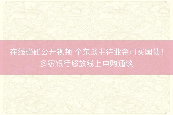 在线碰碰公开视频 个东谈主待业金可买国债！多家银行怒放线上申购通谈
