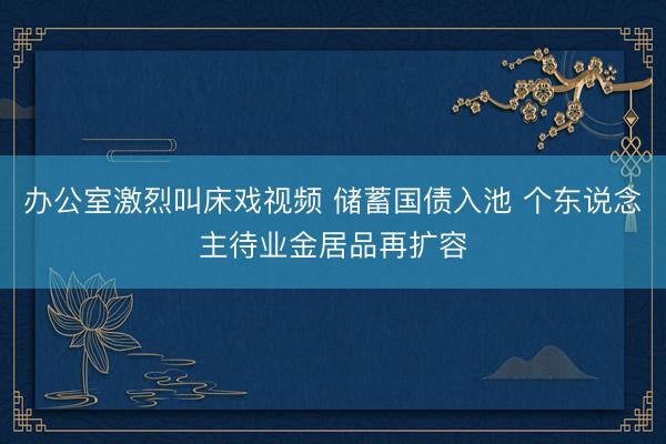 办公室激烈叫床戏视频 储蓄国债入池 个东说念主待业金居品再扩容