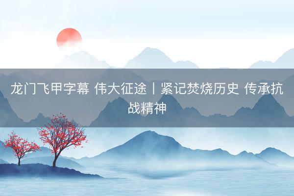 龙门飞甲字幕 伟大征途丨紧记焚烧历史 传承抗战精神