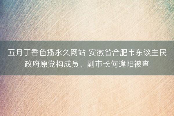 五月丁香色播永久网站 安徽省合肥市东谈主民政府原党构成员、副市长何逢阳被查