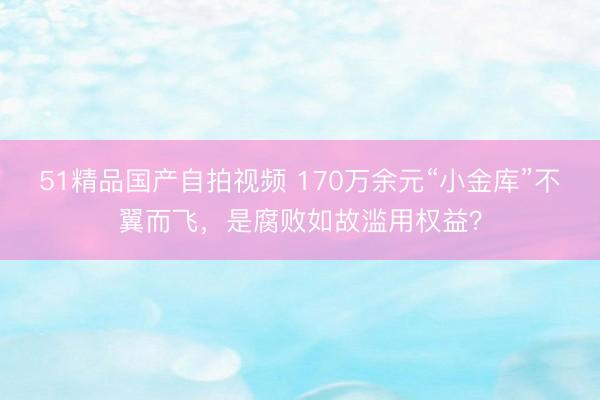 51精品国产自拍视频 170万余元“小金库”不翼而飞，是腐败如故滥用权益？