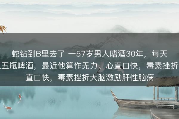 蛇钻到B里去了 一57岁男人嗜酒30年，每天要喝一斤白酒或三五瓶啤酒，最近他算作无力、心直口快，毒素挫折大脑激励肝性脑病