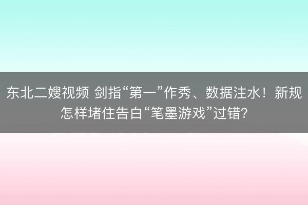 东北二嫂视频 剑指“第一”作秀、数据注水！新规怎样堵住告白“笔墨游戏”过错？