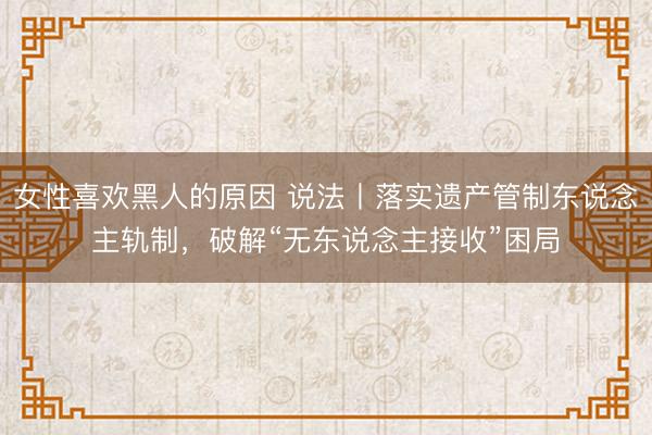 女性喜欢黑人的原因 说法丨落实遗产管制东说念主轨制，破解“无东说念主接收”困局