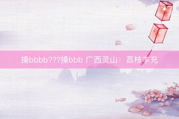 搡bbbb???搡bbb 广西灵山：荔枝丰充