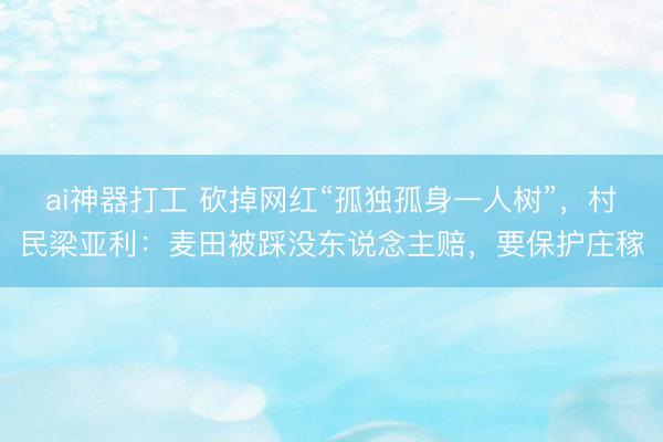 ai神器打工 砍掉网红“孤独孤身一人树”，村民梁亚利：麦田被踩没东说念主赔，要保护庄稼