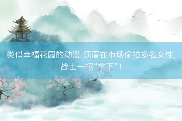 类似幸福花园的动漫 须眉在市场偷拍多名女性，战士一招“拿下”！