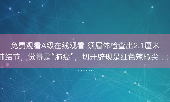 免费观看A级在线观看 须眉体检查出2.1厘米肺结节，觉得是“肺癌”，切开辟现是红色辣椒尖……