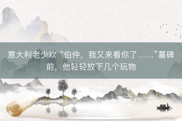意大利老少欢 “伯仲，我又来看你了……”墓碑前，他轻轻放下几个玩物