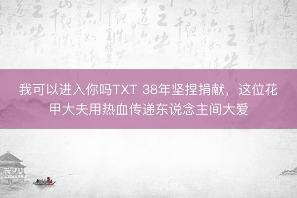 我可以进入你吗TXT 38年坚捏捐献，这位花甲大夫用热血传递东说念主间大爱