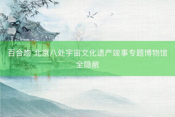 百合吻 北京八处宇宙文化遗产竣事专题博物馆全隐敝