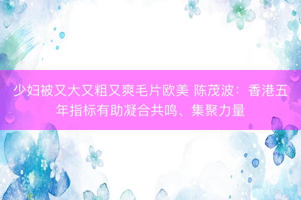 少妇被又大又粗又爽毛片欧美 陈茂波：香港五年指标有助凝合共鸣、集聚力量