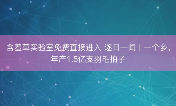 含羞草实验室免费直接进入 逐日一闻丨一个乡，<a href=