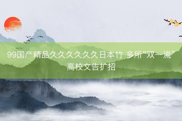 99国产精品久久久久久久日本竹 多所“双一流”高校文告扩招