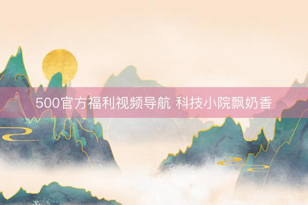 500官方福利视频导航 科技小院飘奶香