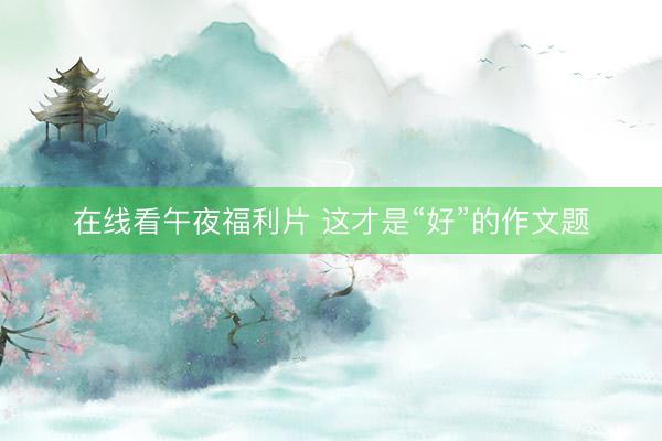 在线看午夜福利片 这才是“好”的作文题