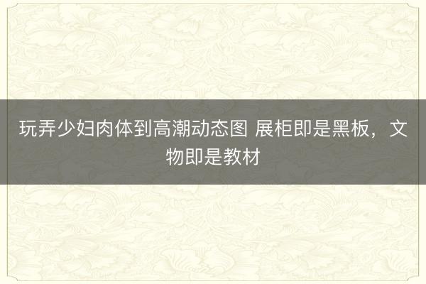 玩弄少妇肉体到高潮动态图 展柜即是黑板，文物即是教材
