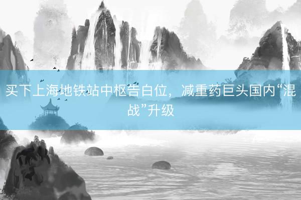 买下上海地铁站中枢告白位，减重药巨头国内“混战”升级
