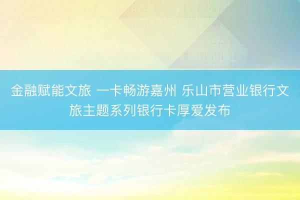 金融赋能文旅 一卡畅游嘉州 乐山市营业银行文旅主题系列银行卡厚爱发布