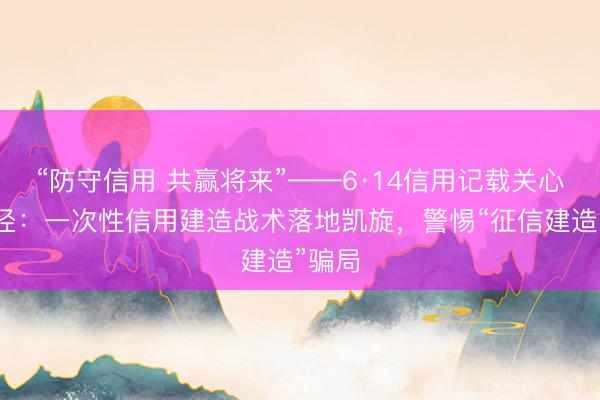 “防守信用 共赢将来”——6·14信用记载关心日行径：一次性信用建造战术落地凯旋，警惕“征信建造”骗局