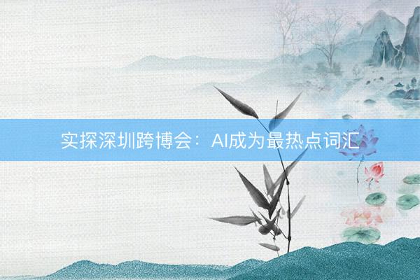 实探深圳跨博会：AI成为最热点词汇