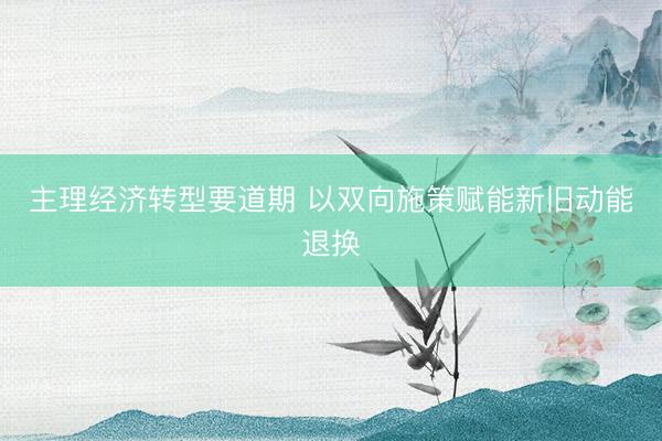 主理经济转型要道期 以双向施策赋能新旧动能退换